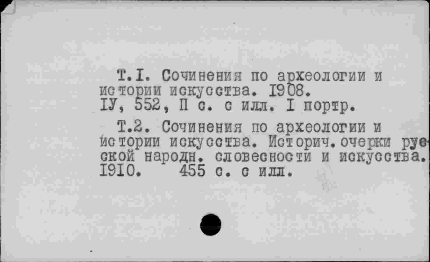 ﻿T. I. Сочинения по археологии и истории искусства. 1908.
ІУ, 552, П с. с илл. I портр.
Т.2. Сочинения по археологии и истории искусства. Историч. очерки рус ской народи, словесности и искусства. 1910.	455 с. с илл.